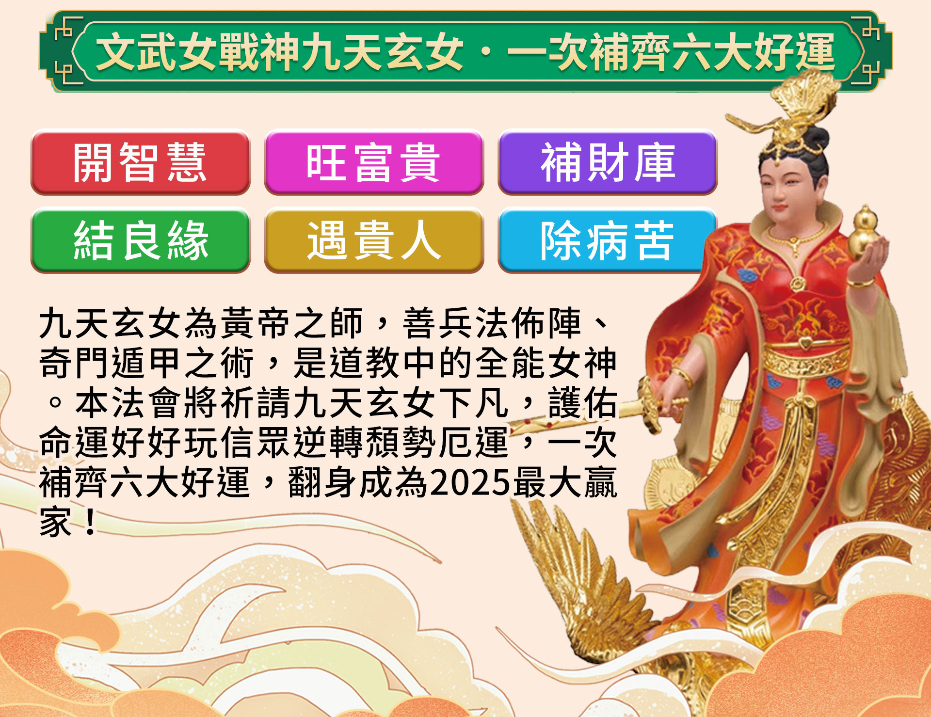 ☝九天玄女擅長兵法佈陣、奇門遁甲，是道教中的全能女神。本法會將祈請九天玄女護佑命運好好玩信眾，一次補齊六大好運，成為2025最大贏家！