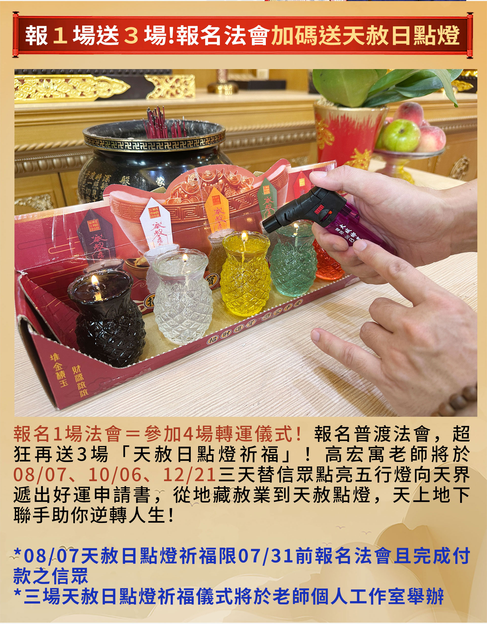☝報名1場法會＝參加4場轉運儀式！報名普渡法會，超狂再送3場「天赦日點燈祈福」！高宏寓老師將於08/07、10/06、12/21三天替信眾點亮五行燈向天界遞出好運申請書，從地藏赦業到天赦點燈，天上地下聯手助你逆轉人生！